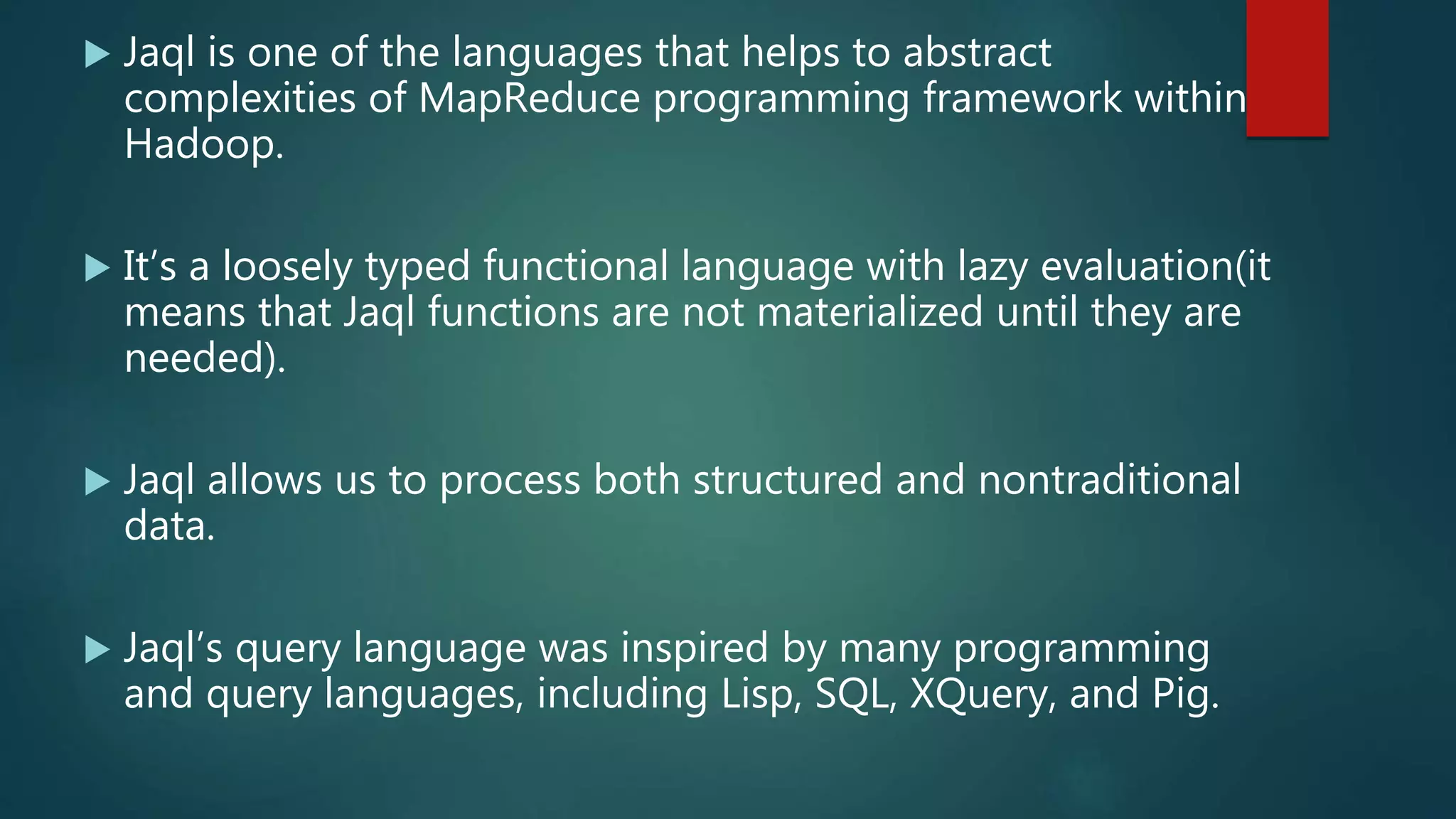  Jaql is one of the languages that helps to abstract
complexities of MapReduce programming framework within
Hadoop.
 It’s a loosely typed functional language with lazy evaluation(it
means that Jaql functions are not materialized until they are
needed).
 Jaql allows us to process both structured and nontraditional
data.
 Jaql’s query language was inspired by many programming
and query languages, including Lisp, SQL, XQuery, and Pig.
 