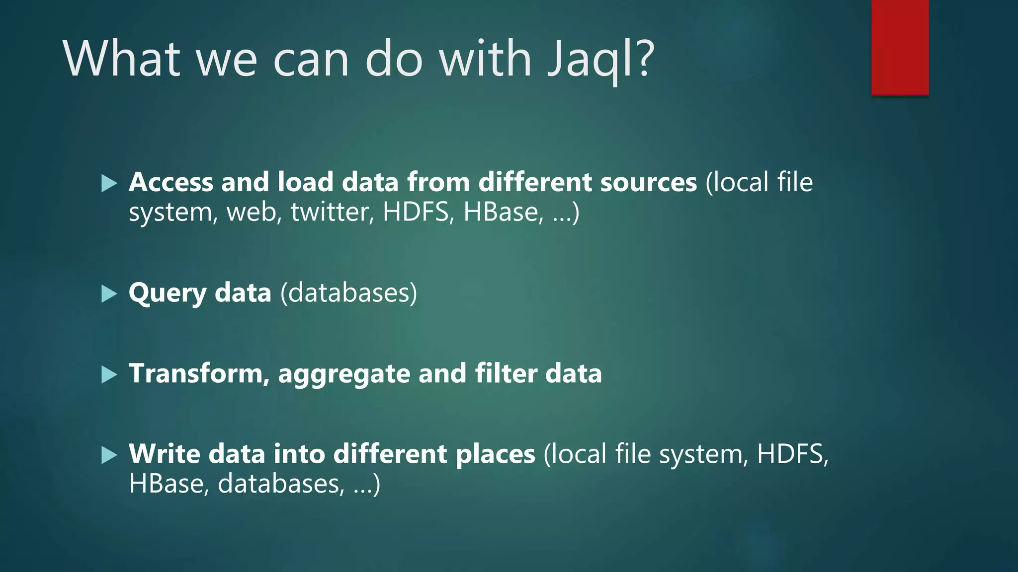 What we can do with Jaql?
 Access and load data from different sources (local file
system, web, twitter, HDFS, HBase, …)
 Query data (databases)
 Transform, aggregate and filter data
 Write data into different places (local file system, HDFS,
HBase, databases, …)
 