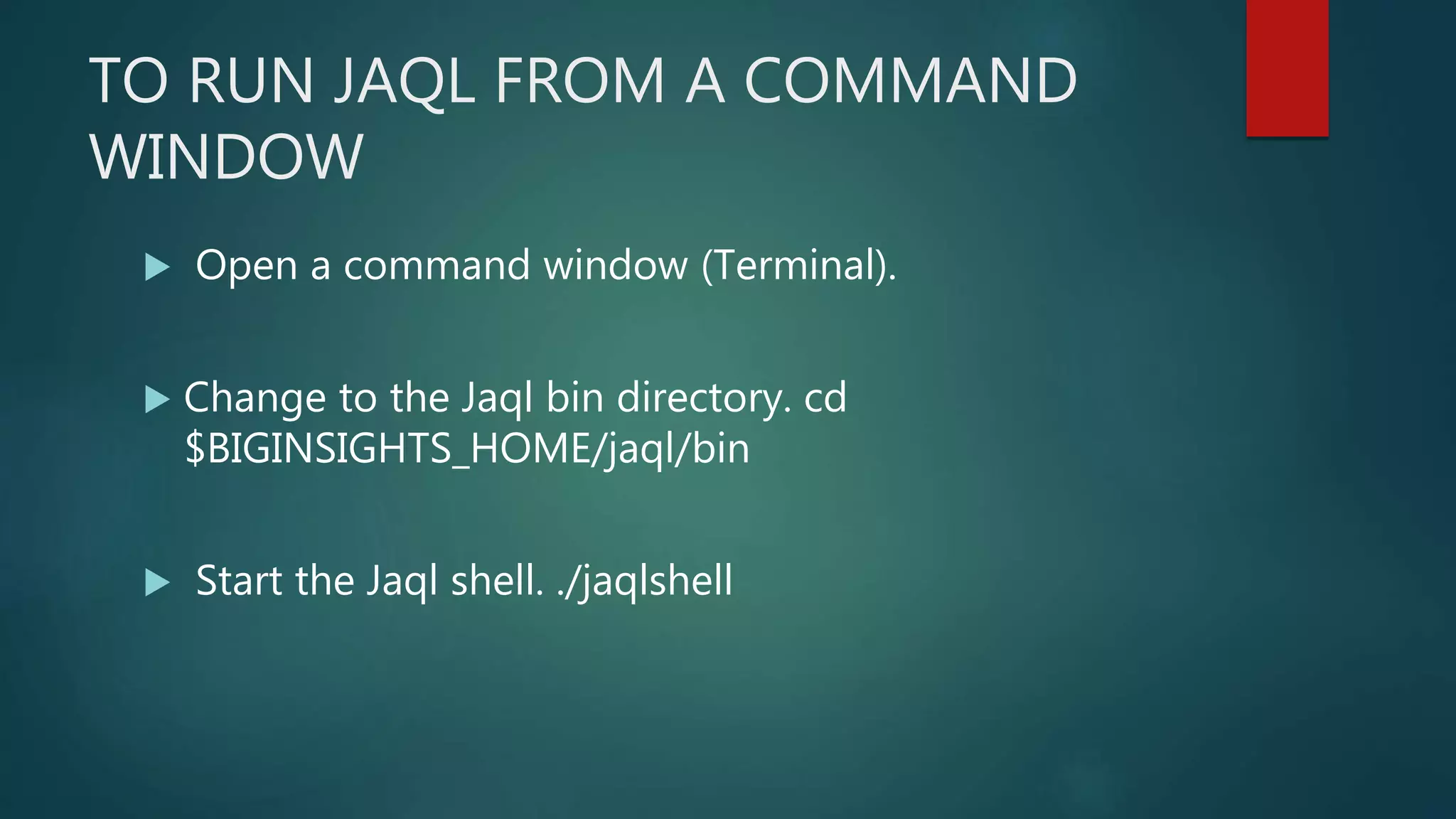 TO RUN JAQL FROM A COMMAND
WINDOW
 Open a command window (Terminal).
 Change to the Jaql bin directory. cd
$BIGINSIGHTS_HOME/jaql/bin
 Start the Jaql shell. ./jaqlshell
 