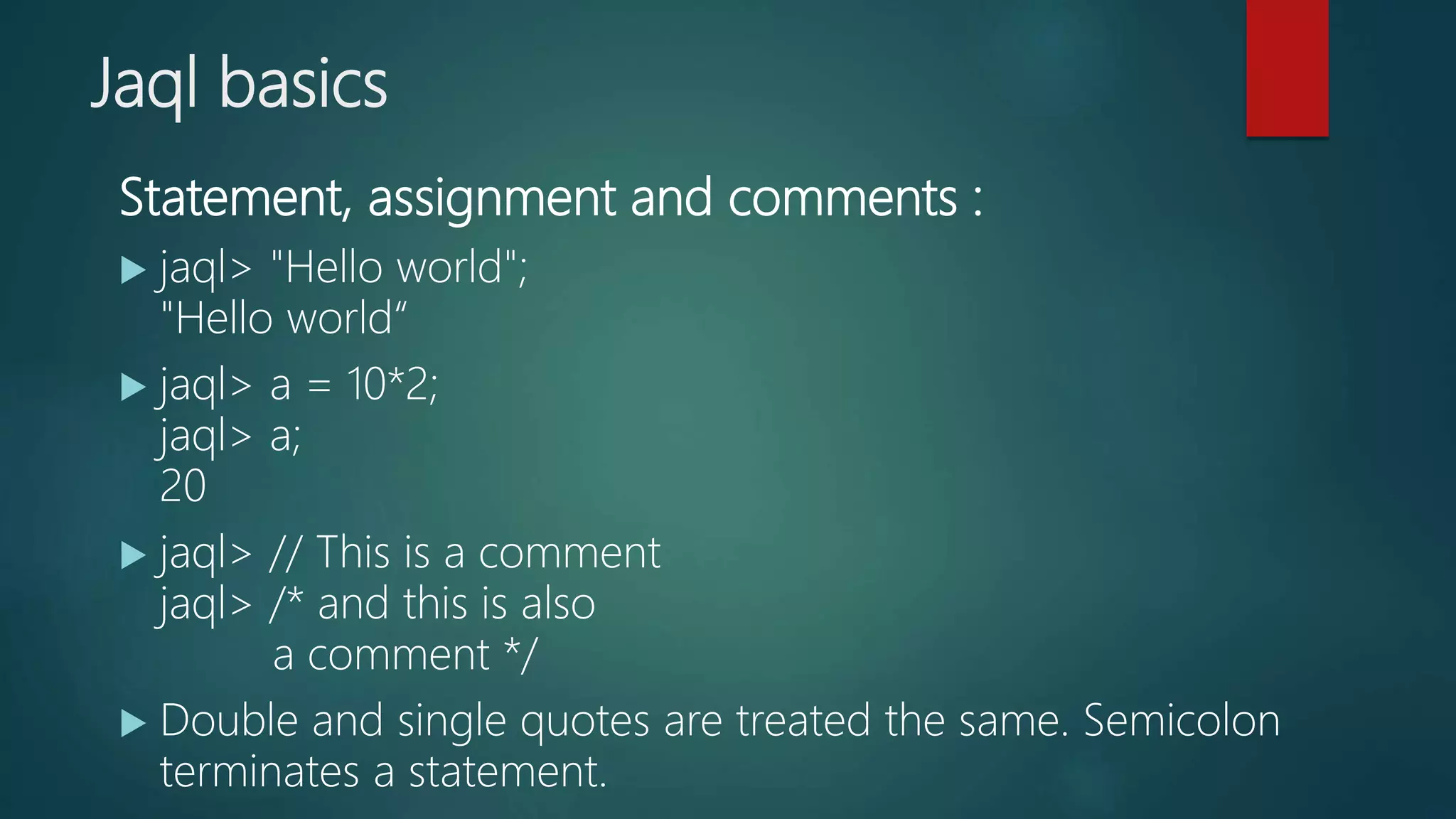 Jaql basics
Statement, assignment and comments :
 jaql> "Hello world";
"Hello world“
 jaql> a = 10*2;
jaql> a;
20
 jaql> // This is a comment
jaql> /* and this is also
a comment */
 Double and single quotes are treated the same. Semicolon
terminates a statement.
 