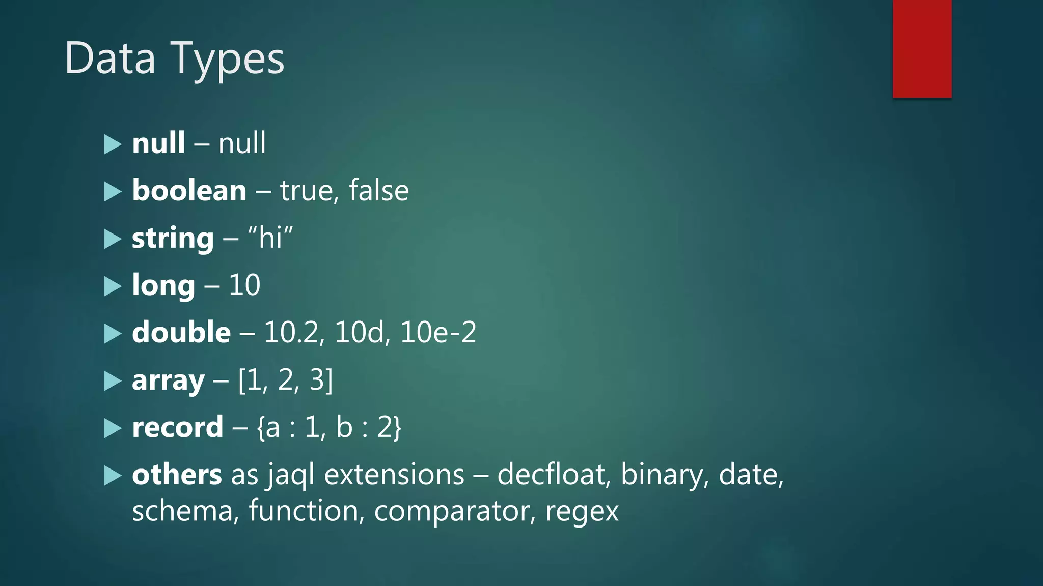 Data Types
 null – null
 boolean – true, false
 string – “hi”
 long – 10
 double – 10.2, 10d, 10e-2
 array – [1, 2, 3]
 record – {a : 1, b : 2}
 others as jaql extensions – decfloat, binary, date,
schema, function, comparator, regex
 