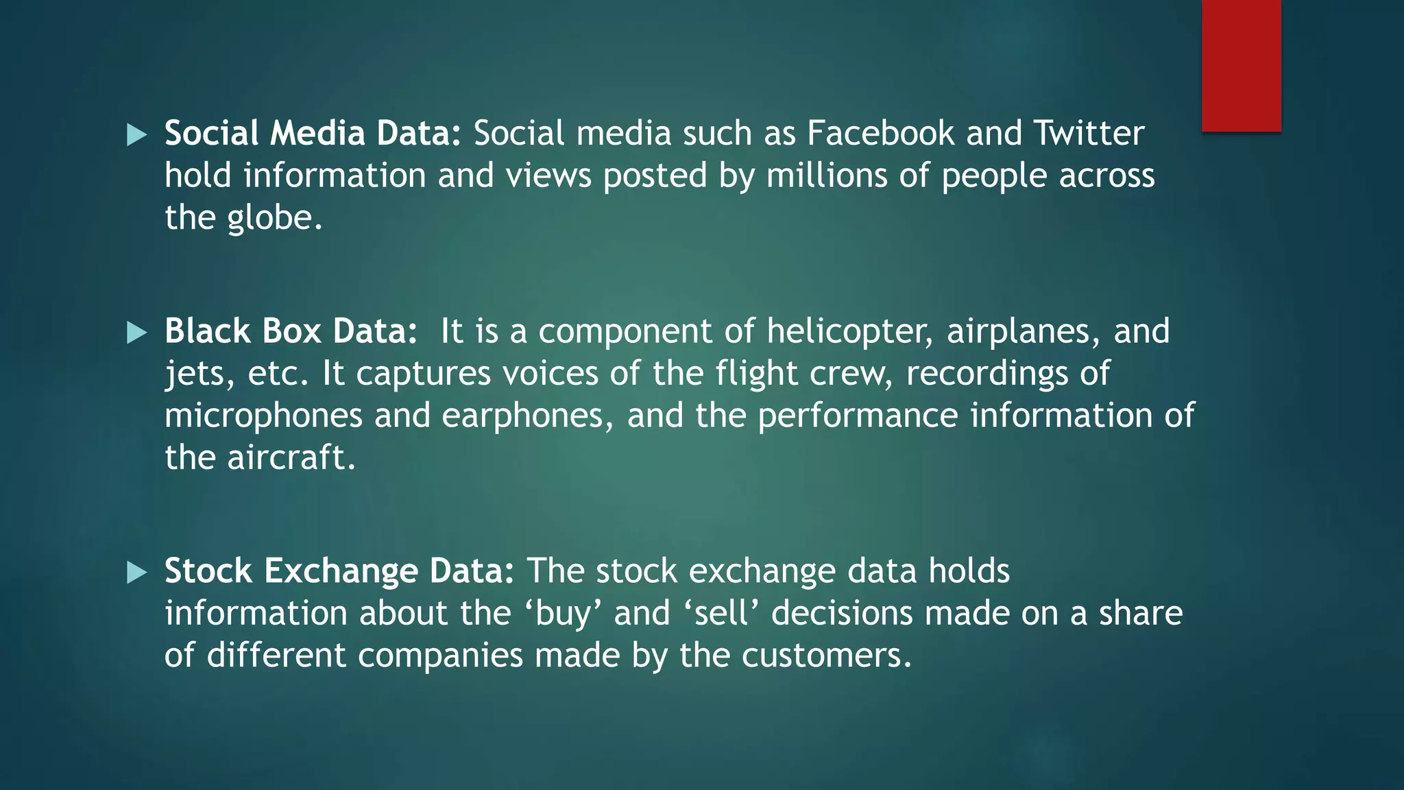  Social Media Data: Social media such as Facebook and Twitter
hold information and views posted by millions of people across
the globe.
 Black Box Data: It is a component of helicopter, airplanes, and
jets, etc. It captures voices of the flight crew, recordings of
microphones and earphones, and the performance information of
the aircraft.
 Stock Exchange Data: The stock exchange data holds
information about the ‘buy’ and ‘sell’ decisions made on a share
of different companies made by the customers.
 