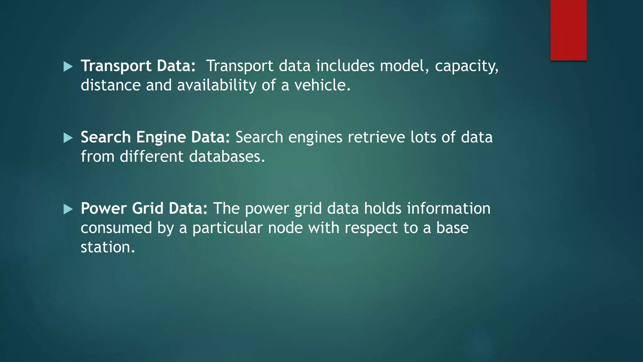 Transport Data: Transport data includes model, capacity,
distance and availability of a vehicle.
 Search Engine Data: Search engines retrieve lots of data
from different databases.
 Power Grid Data: The power grid data holds information
consumed by a particular node with respect to a base
station.
 