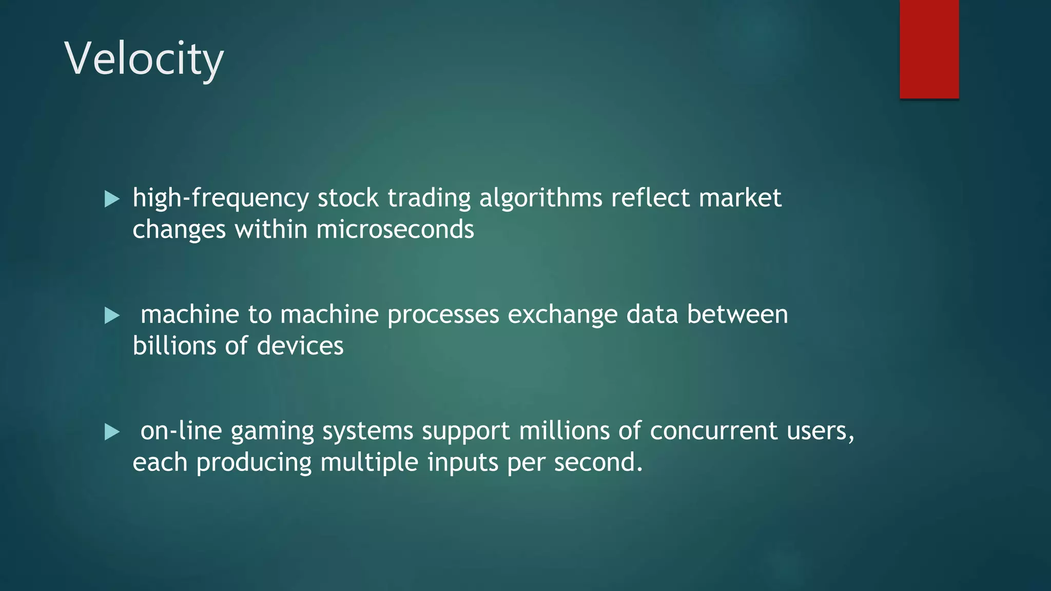 Velocity
 high-frequency stock trading algorithms reflect market
changes within microseconds
 machine to machine processes exchange data between
billions of devices
 on-line gaming systems support millions of concurrent users,
each producing multiple inputs per second.
 