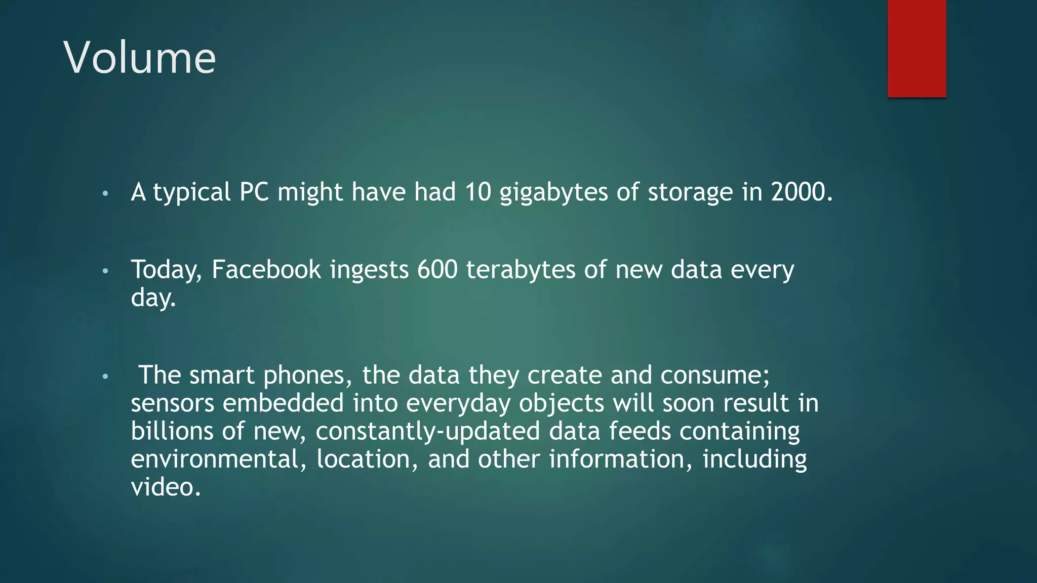 Volume
• A typical PC might have had 10 gigabytes of storage in 2000.
• Today, Facebook ingests 600 terabytes of new data every
day.
• The smart phones, the data they create and consume;
sensors embedded into everyday objects will soon result in
billions of new, constantly-updated data feeds containing
environmental, location, and other information, including
video.
 