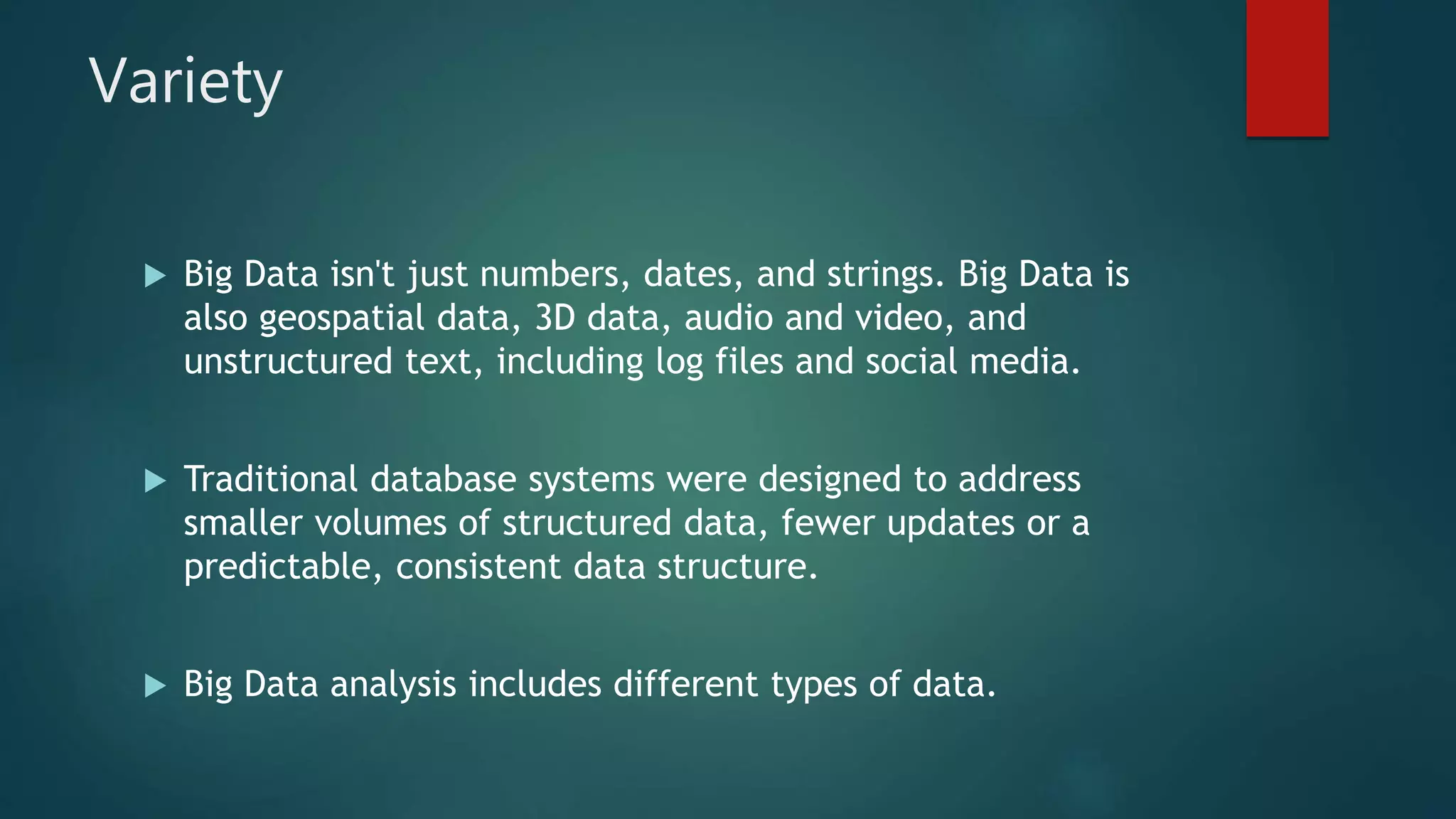 Variety
 Big Data isn't just numbers, dates, and strings. Big Data is
also geospatial data, 3D data, audio and video, and
unstructured text, including log files and social media.
 Traditional database systems were designed to address
smaller volumes of structured data, fewer updates or a
predictable, consistent data structure.
 Big Data analysis includes different types of data.
 