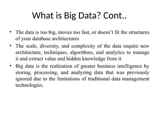 What is Big Data? Cont..
• The data is too big, moves too fast, or doesn’t fit the structures
of your database architectures
• The scale, diversity, and complexity of the data require new
architecture, techniques, algorithms, and analytics to manage
it and extract value and hidden knowledge from it
• Big data is the realization of greater business intelligence by
storing, processing, and analyzing data that was previously
ignored due to the limitations of traditional data management
technologies.
 