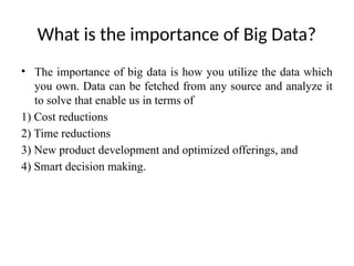 What is the importance of Big Data?
• The importance of big data is how you utilize the data which
you own. Data can be fetched from any source and analyze it
to solve that enable us in terms of
1) Cost reductions
2) Time reductions
3) New product development and optimized offerings, and
4) Smart decision making.
 