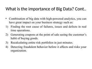 What is the importance of Big Data? Cont..
• Combination of big data with high-powered analytics, you can
have great impact on your business strategy such as:
1) Finding the root cause of failures, issues and defects in real
time operations.
2) Generating coupons at the point of sale seeing the customer’s
habit of buying goods.
3) Recalculating entire risk portfolios in just minutes.
4) Detecting fraudulent behavior before it affects and risks your
organization.
 