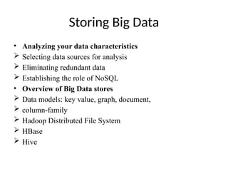 Storing Big Data
• Analyzing your data characteristics
 Selecting data sources for analysis
 Eliminating redundant data
 Establishing the role of NoSQL
• Overview of Big Data stores
 Data models: key value, graph, document,
 column-family
 Hadoop Distributed File System
 HBase
 Hive
 