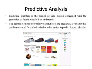 Predictive Analysis
• Predictive analytics is the branch of data mining concerned with the
prediction of future probabilities and trends.
• The central element of predictive analytics is the predictor, a variable that
can be measured for an individual or other entity to predict future behavior.
 