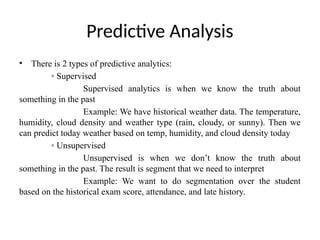 Predictive Analysis
• There is 2 types of predictive analytics:
◦ Supervised
Supervised analytics is when we know the truth about
something in the past
Example: We have historical weather data. The temperature,
humidity, cloud density and weather type (rain, cloudy, or sunny). Then we
can predict today weather based on temp, humidity, and cloud density today
◦ Unsupervised
Unsupervised is when we don’t know the truth about
something in the past. The result is segment that we need to interpret
Example: We want to do segmentation over the student
based on the historical exam score, attendance, and late history.
 