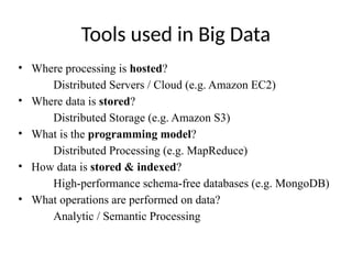 Tools used in Big Data
• Where processing is hosted?
Distributed Servers / Cloud (e.g. Amazon EC2)
• Where data is stored?
Distributed Storage (e.g. Amazon S3)
• What is the programming model?
Distributed Processing (e.g. MapReduce)
• How data is stored & indexed?
High-performance schema-free databases (e.g. MongoDB)
• What operations are performed on data?
Analytic / Semantic Processing
 