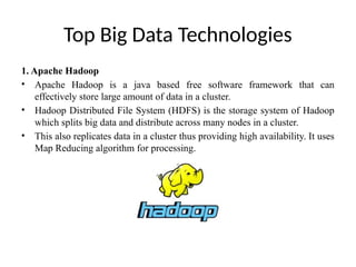 Top Big Data Technologies
1. Apache Hadoop
• Apache Hadoop is a java based free software framework that can
effectively store large amount of data in a cluster.
• Hadoop Distributed File System (HDFS) is the storage system of Hadoop
which splits big data and distribute across many nodes in a cluster.
• This also replicates data in a cluster thus providing high availability. It uses
Map Reducing algorithm for processing.
 