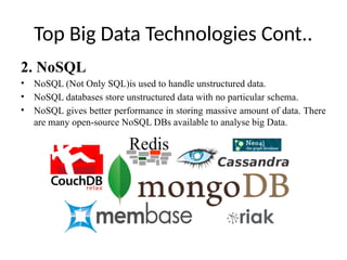 Top Big Data Technologies Cont..
2. NoSQL
• NoSQL (Not Only SQL)is used to handle unstructured data.
• NoSQL databases store unstructured data with no particular schema.
• NoSQL gives better performance in storing massive amount of data. There
are many open-source NoSQL DBs available to analyse big Data.
 