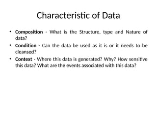 Characteristic of Data
• Composition - What is the Structure, type and Nature of
data?
• Condition - Can the data be used as it is or it needs to be
cleansed?
• Context - Where this data is generated? Why? How sensitive
this data? What are the events associated with this data?
 