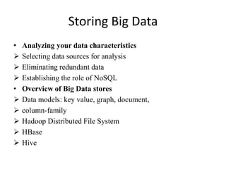 Storing Big Data
• Analyzing your data characteristics
 Selecting data sources for analysis
 Eliminating redundant data
 Establishing the role of NoSQL
• Overview of Big Data stores
 Data models: key value, graph, document,
 column-family
 Hadoop Distributed File System
 HBase
 Hive
 