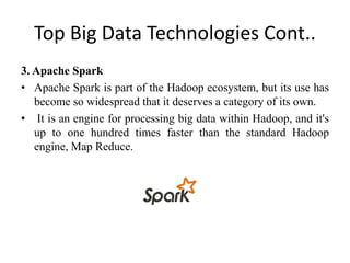 Top Big Data Technologies Cont..
3. Apache Spark
• Apache Spark is part of the Hadoop ecosystem, but its use has
become so widespread that it deserves a category of its own.
• It is an engine for processing big data within Hadoop, and it's
up to one hundred times faster than the standard Hadoop
engine, Map Reduce.
 