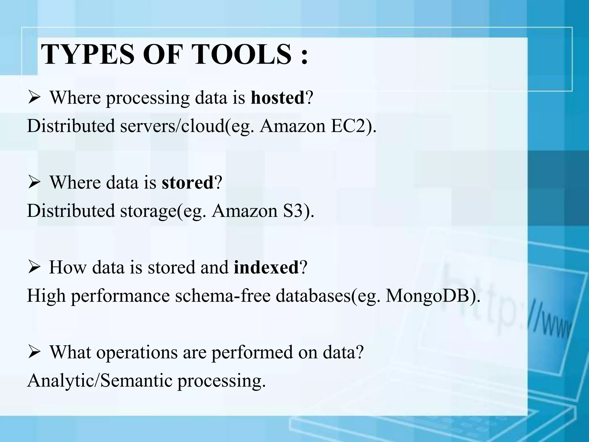 TYPES OF TOOLS :
 Where processing data is hosted?
Distributed servers/cloud(eg. Amazon EC2).
 Where data is stored?
Distributed storage(eg. Amazon S3).
 How data is stored and indexed?
High performance schema-free databases(eg. MongoDB).
 What operations are performed on data?
Analytic/Semantic processing.
 
