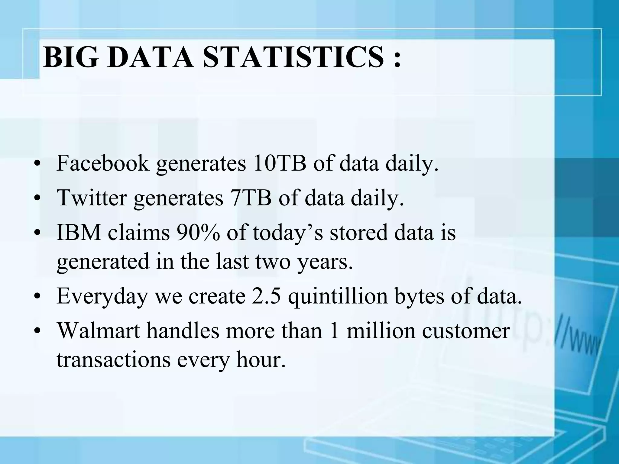 BIG DATA STATISTICS :
• Facebook generates 10TB of data daily.
• Twitter generates 7TB of data daily.
• IBM claims 90% of today’s stored data is
generated in the last two years.
• Everyday we create 2.5 quintillion bytes of data.
• Walmart handles more than 1 million customer
transactions every hour.
 
