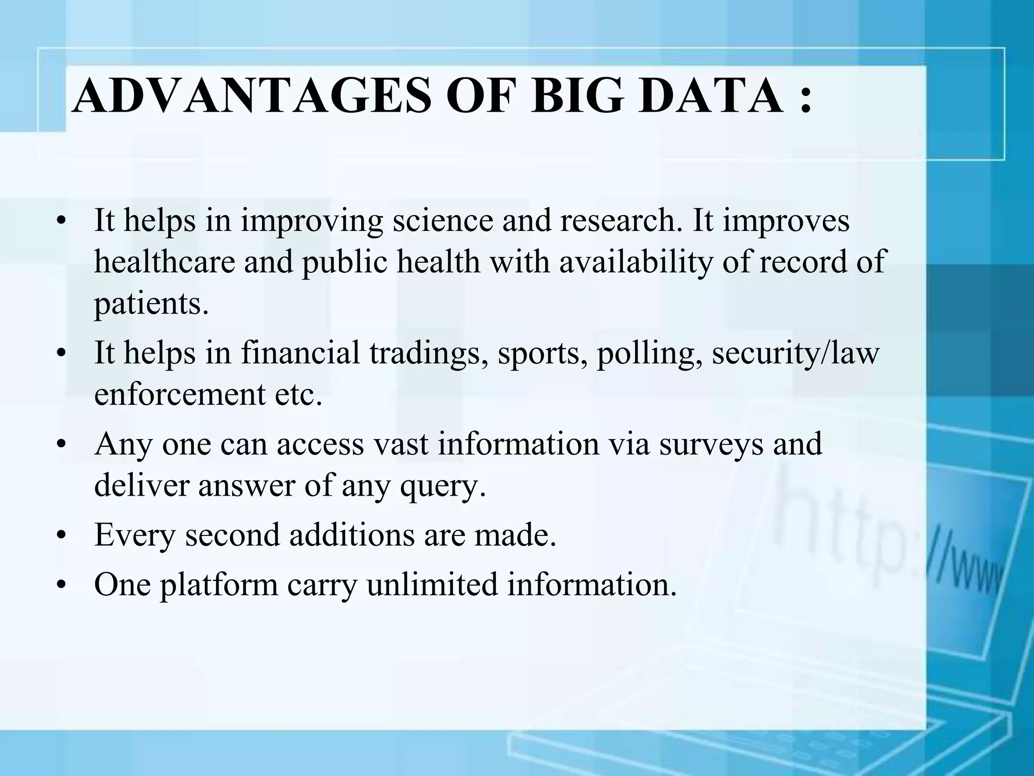 ADVANTAGES OF BIG DATA :
• It helps in improving science and research. It improves
healthcare and public health with availability of record of
patients.
• It helps in financial tradings, sports, polling, security/law
enforcement etc.
• Any one can access vast information via surveys and
deliver answer of any query.
• Every second additions are made.
• One platform carry unlimited information.
 