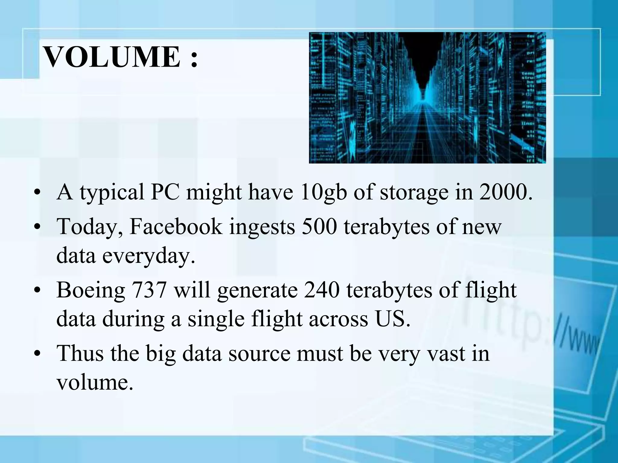 VOLUME :
• A typical PC might have 10gb of storage in 2000.
• Today, Facebook ingests 500 terabytes of new
data everyday.
• Boeing 737 will generate 240 terabytes of flight
data during a single flight across US.
• Thus the big data source must be very vast in
volume.
 