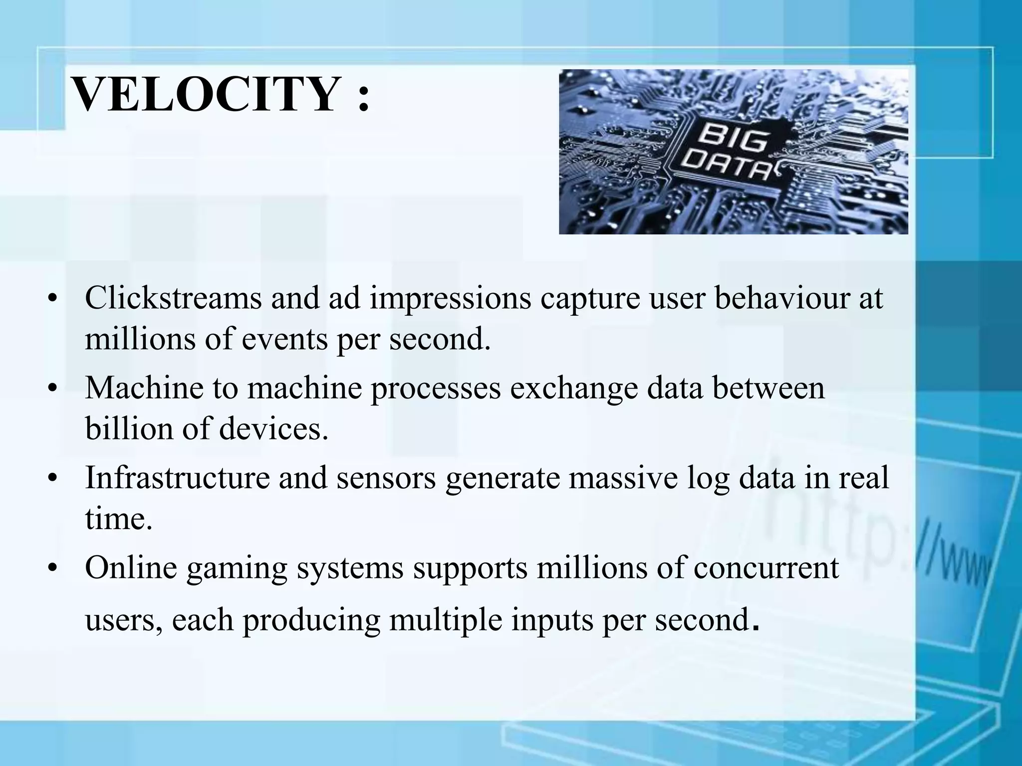 VELOCITY :
• Clickstreams and ad impressions capture user behaviour at
millions of events per second.
• Machine to machine processes exchange data between
billion of devices.
• Infrastructure and sensors generate massive log data in real
time.
• Online gaming systems supports millions of concurrent
users, each producing multiple inputs per second.
 