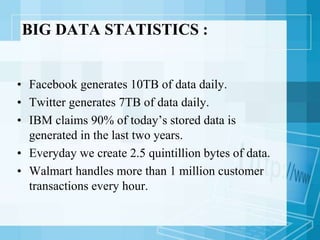 BIG DATA STATISTICS :
• Facebook generates 10TB of data daily.
• Twitter generates 7TB of data daily.
• IBM claims 90% of today’s stored data is
generated in the last two years.
• Everyday we create 2.5 quintillion bytes of data.
• Walmart handles more than 1 million customer
transactions every hour.
 