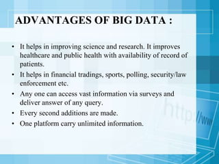 ADVANTAGES OF BIG DATA :
• It helps in improving science and research. It improves
healthcare and public health with availability of record of
patients.
• It helps in financial tradings, sports, polling, security/law
enforcement etc.
• Any one can access vast information via surveys and
deliver answer of any query.
• Every second additions are made.
• One platform carry unlimited information.
 