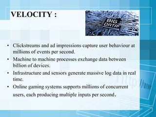 VELOCITY :
• Clickstreams and ad impressions capture user behaviour at
millions of events per second.
• Machine to machine processes exchange data between
billion of devices.
• Infrastructure and sensors generate massive log data in real
time.
• Online gaming systems supports millions of concurrent
users, each producing multiple inputs per second.
 