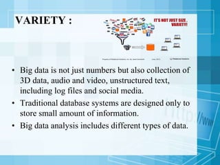 VARIETY :
• Big data is not just numbers but also collection of
3D data, audio and video, unstructured text,
including log files and social media.
• Traditional database systems are designed only to
store small amount of information.
• Big data analysis includes different types of data.
 