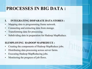 PROCESSES IN BIG DATA :
I. INTEGRATING DISPARATE DATA STORES :
• Mapping data to programming frame network.
• Connecting and extracting data from storage.
• Transforming data for processing.
• Subdividing data in preparation for Hadoop MapReduce.
II.EMPLOYING HADOOP MAPREDUCE :
• Creating the components of Hadoop MapReduce jobs.
• Distributing data processing across server farms.
• Executing Hadoop MapReducing jobs.
• Monitoring the progress of job flows.
 