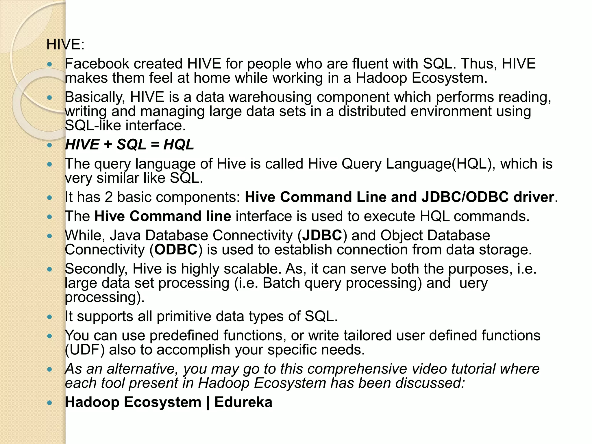 HIVE:  Facebook created HIVE for people who are fluent with SQL. Thus, HIVE makes them feel at home while working in a Hadoop Ecosystem.  Basically, HIVE is a data warehousing component which performs reading, writing and managing large data sets in a distributed environment using SQL-like interface.  HIVE + SQL = HQL  The query language of Hive is called Hive Query Language(HQL), which is very similar like SQL.  It has 2 basic components: Hive Command Line and JDBC/ODBC driver.  The Hive Command line interface is used to execute HQL commands.  While, Java Database Connectivity (JDBC) and Object Database Connectivity (ODBC) is used to establish connection from data storage.  Secondly, Hive is highly scalable. As, it can serve both the purposes, i.e. large data set processing (i.e. Batch query processing) and uery processing).  It supports all primitive data types of SQL.  You can use predefined functions, or write tailored user defined functions (UDF) also to accomplish your specific needs.  As an alternative, you may go to this comprehensive video tutorial where each tool present in Hadoop Ecosystem has been discussed:  Hadoop Ecosystem | Edureka 