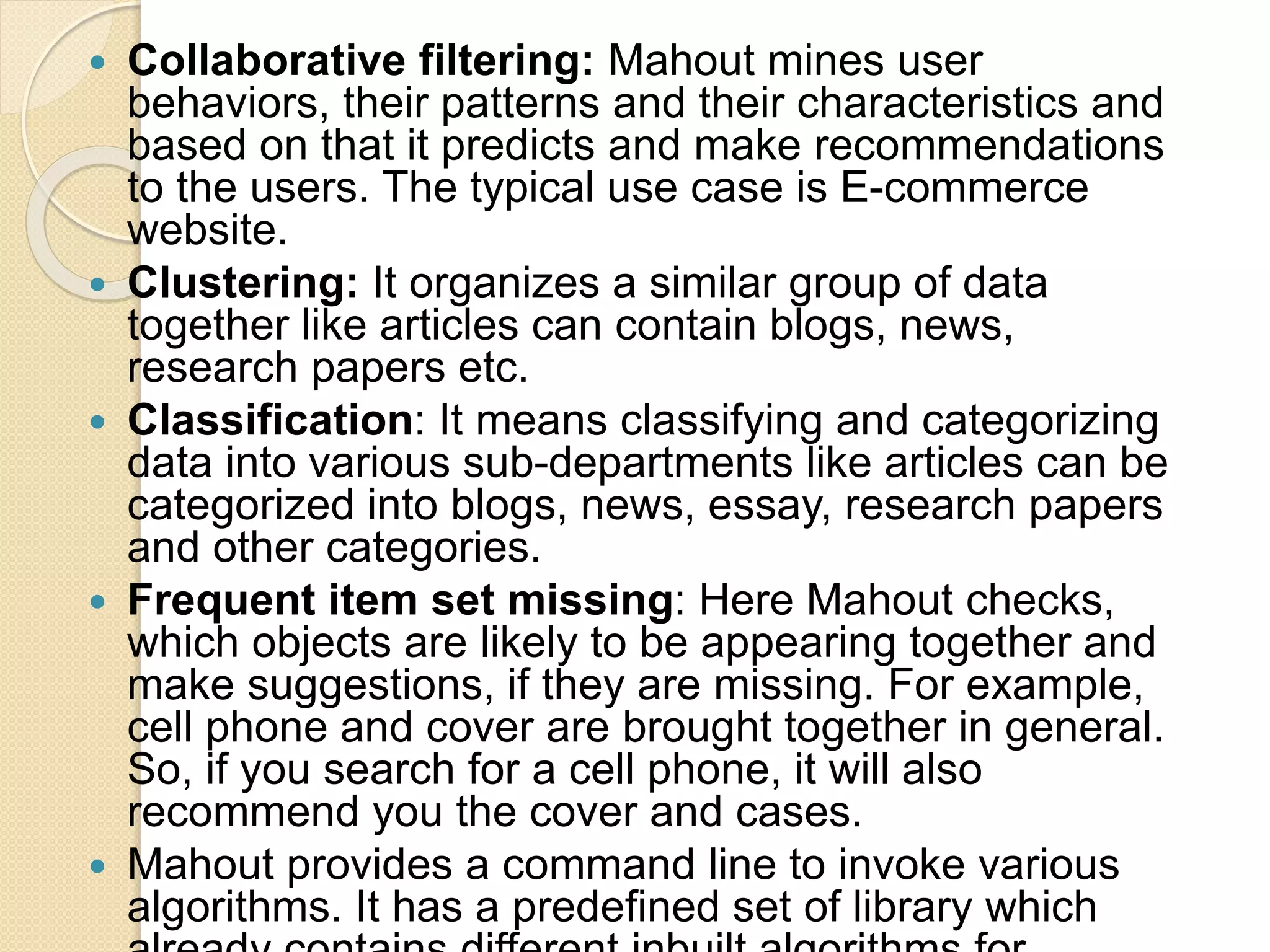 Collaborative filtering: Mahout mines user behaviors, their patterns and their characteristics and based on that it predicts and make recommendations to the users. The typical use case is E-commerce website.  Clustering: It organizes a similar group of data together like articles can contain blogs, news, research papers etc.  Classification: It means classifying and categorizing data into various sub-departments like articles can be categorized into blogs, news, essay, research papers and other categories.  Frequent item set missing: Here Mahout checks, which objects are likely to be appearing together and make suggestions, if they are missing. For example, cell phone and cover are brought together in general. So, if you search for a cell phone, it will also recommend you the cover and cases.  Mahout provides a command line to invoke various algorithms. It has a predefined set of library which 
