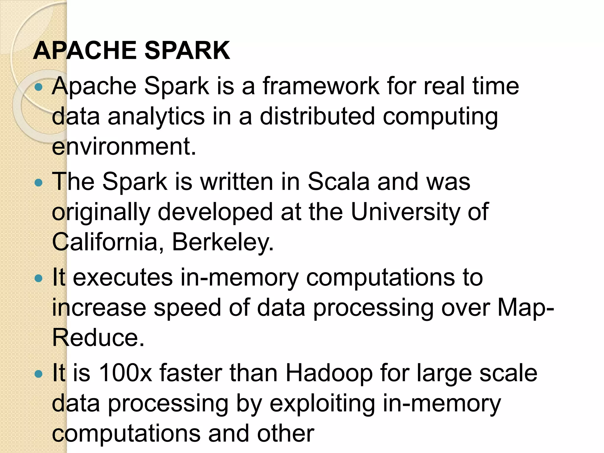 APACHE SPARK  Apache Spark is a framework for real time data analytics in a distributed computing environment.  The Spark is written in Scala and was originally developed at the University of California, Berkeley.  It executes in-memory computations to increase speed of data processing over Map- Reduce.  It is 100x faster than Hadoop for large scale data processing by exploiting in-memory computations and other 