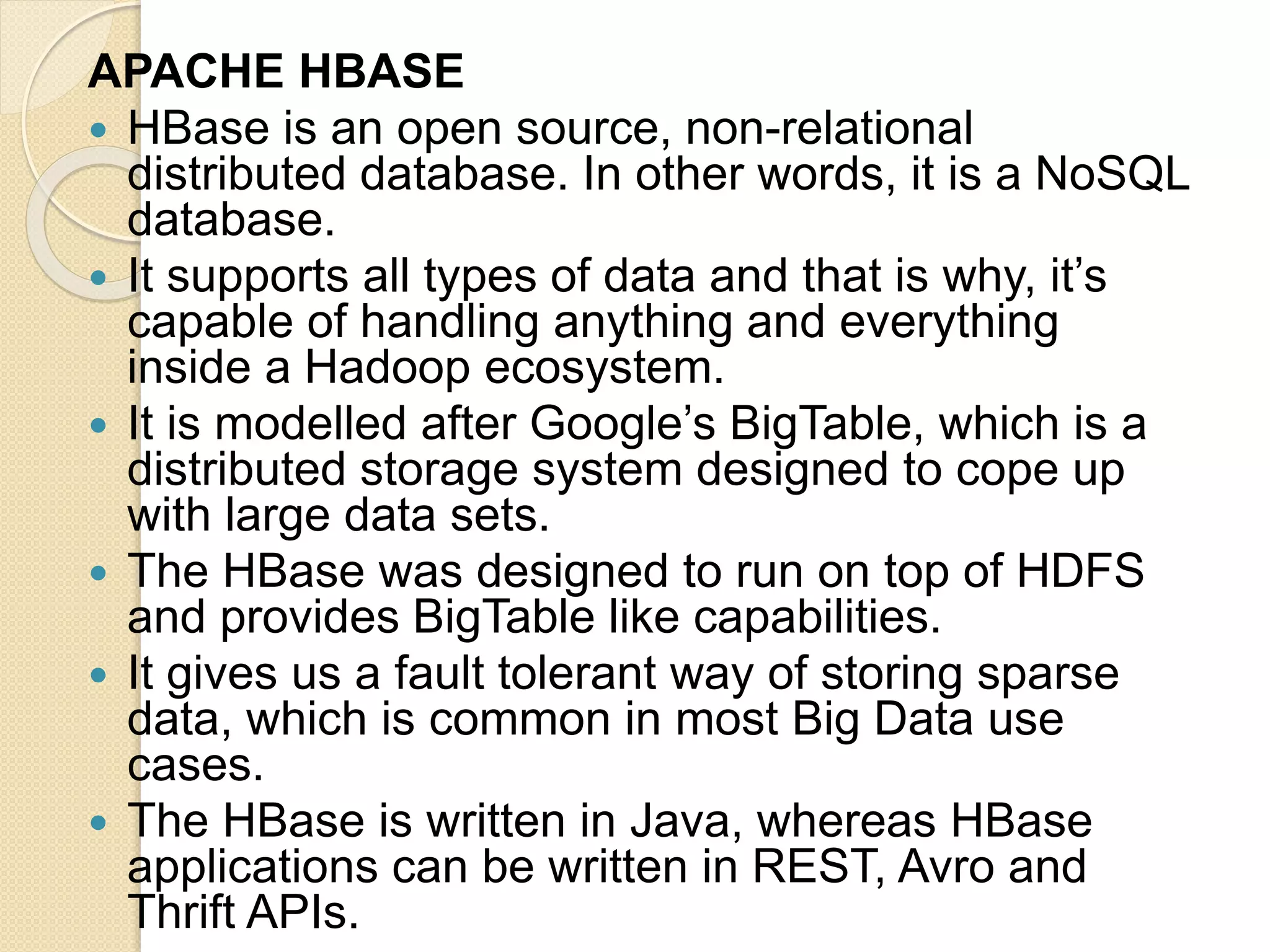 APACHE HBASE  HBase is an open source, non-relational distributed database. In other words, it is a NoSQL database.  It supports all types of data and that is why, it’s capable of handling anything and everything inside a Hadoop ecosystem.  It is modelled after Google’s BigTable, which is a distributed storage system designed to cope up with large data sets.  The HBase was designed to run on top of HDFS and provides BigTable like capabilities.  It gives us a fault tolerant way of storing sparse data, which is common in most Big Data use cases.  The HBase is written in Java, whereas HBase applications can be written in REST, Avro and Thrift APIs. 