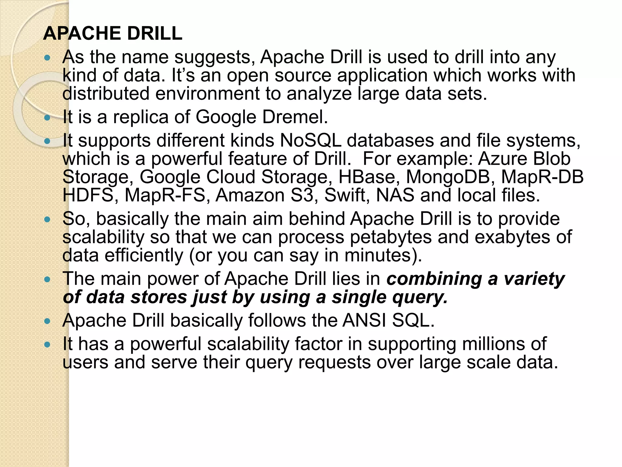 APACHE DRILL  As the name suggests, Apache Drill is used to drill into any kind of data. It’s an open source application which works with distributed environment to analyze large data sets.  It is a replica of Google Dremel.  It supports different kinds NoSQL databases and file systems, which is a powerful feature of Drill. For example: Azure Blob Storage, Google Cloud Storage, HBase, MongoDB, MapR-DB HDFS, MapR-FS, Amazon S3, Swift, NAS and local files.  So, basically the main aim behind Apache Drill is to provide scalability so that we can process petabytes and exabytes of data efficiently (or you can say in minutes).  The main power of Apache Drill lies in combining a variety of data stores just by using a single query.  Apache Drill basically follows the ANSI SQL.  It has a powerful scalability factor in supporting millions of users and serve their query requests over large scale data. 