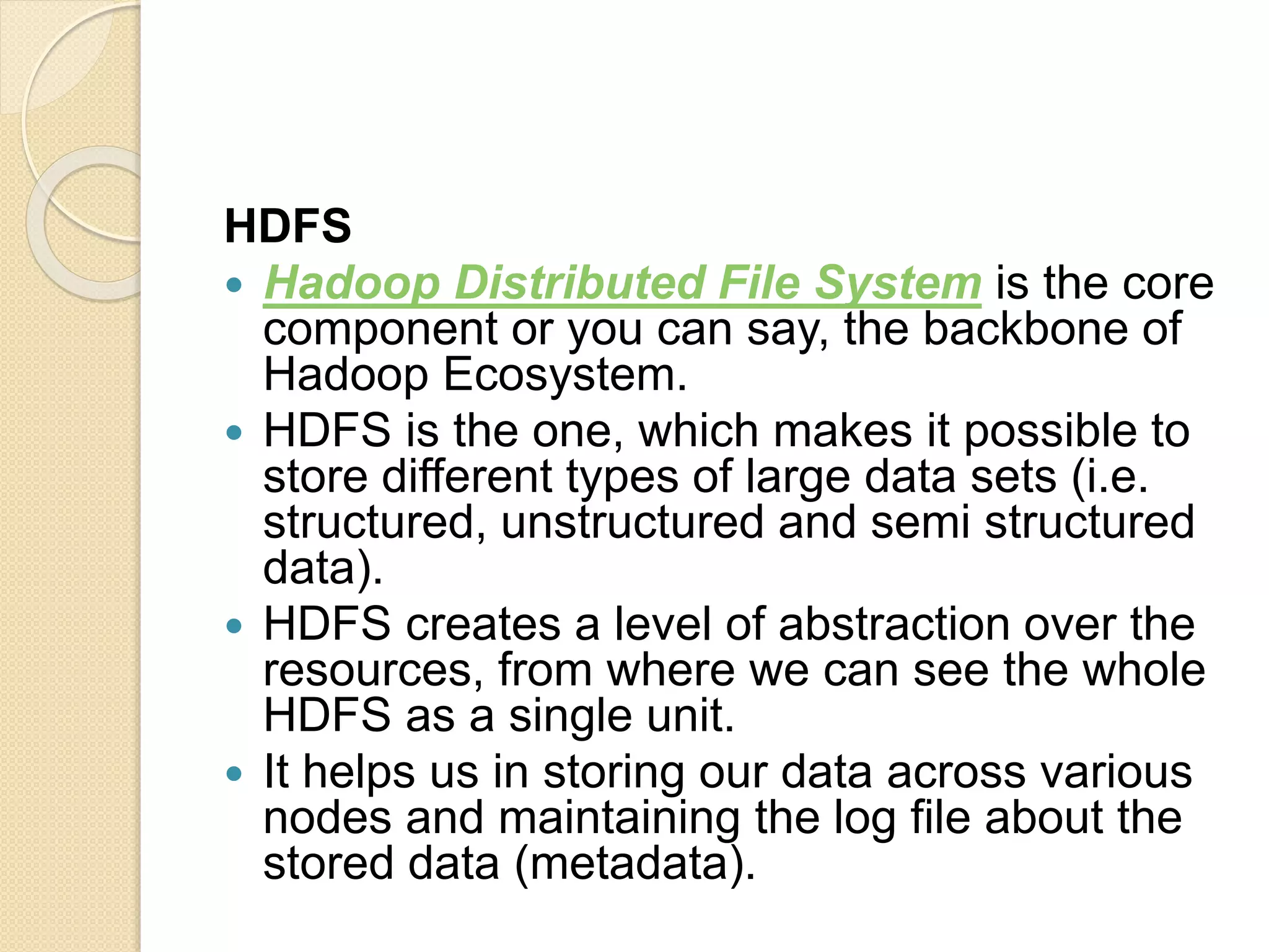 HDFS  Hadoop Distributed File System is the core component or you can say, the backbone of Hadoop Ecosystem.  HDFS is the one, which makes it possible to store different types of large data sets (i.e. structured, unstructured and semi structured data).  HDFS creates a level of abstraction over the resources, from where we can see the whole HDFS as a single unit.  It helps us in storing our data across various nodes and maintaining the log file about the stored data (metadata). 