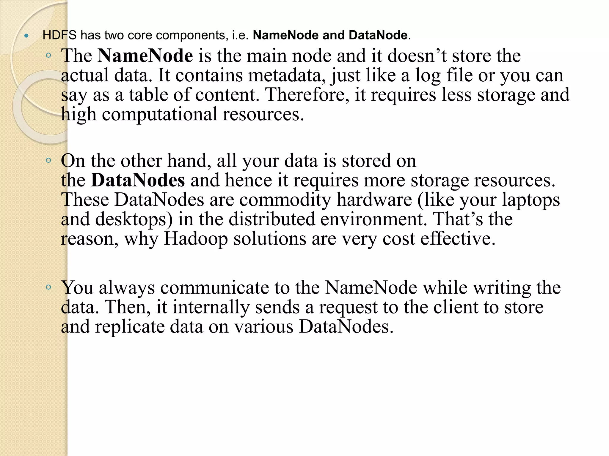  HDFS has two core components, i.e. NameNode and DataNode. ◦ The NameNode is the main node and it doesn’t store the actual data. It contains metadata, just like a log file or you can say as a table of content. Therefore, it requires less storage and high computational resources. ◦ On the other hand, all your data is stored on the DataNodes and hence it requires more storage resources. These DataNodes are commodity hardware (like your laptops and desktops) in the distributed environment. That’s the reason, why Hadoop solutions are very cost effective. ◦ You always communicate to the NameNode while writing the data. Then, it internally sends a request to the client to store and replicate data on various DataNodes. 