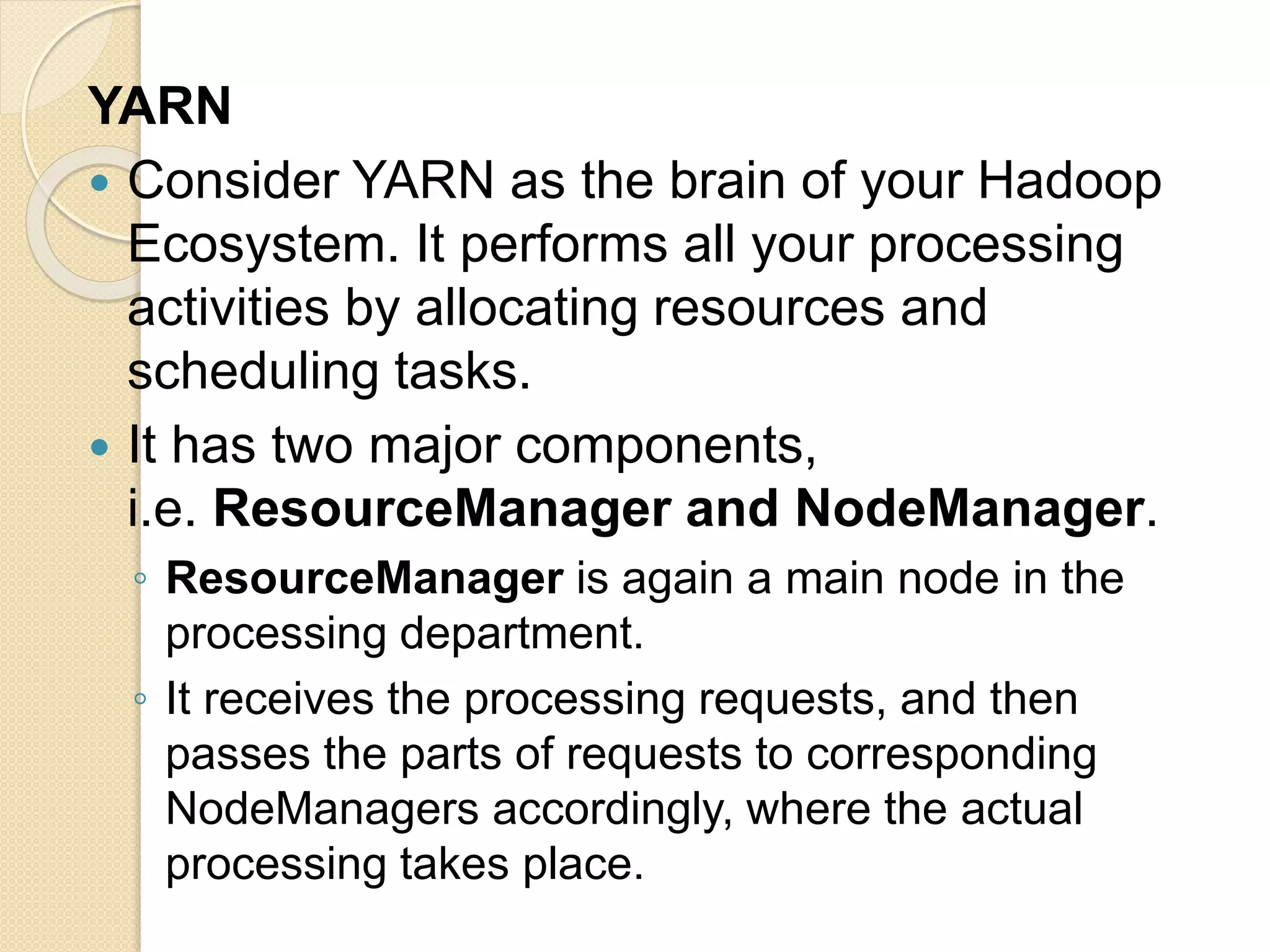 YARN  Consider YARN as the brain of your Hadoop Ecosystem. It performs all your processing activities by allocating resources and scheduling tasks.  It has two major components, i.e. ResourceManager and NodeManager. ◦ ResourceManager is again a main node in the processing department. ◦ It receives the processing requests, and then passes the parts of requests to corresponding NodeManagers accordingly, where the actual processing takes place. 