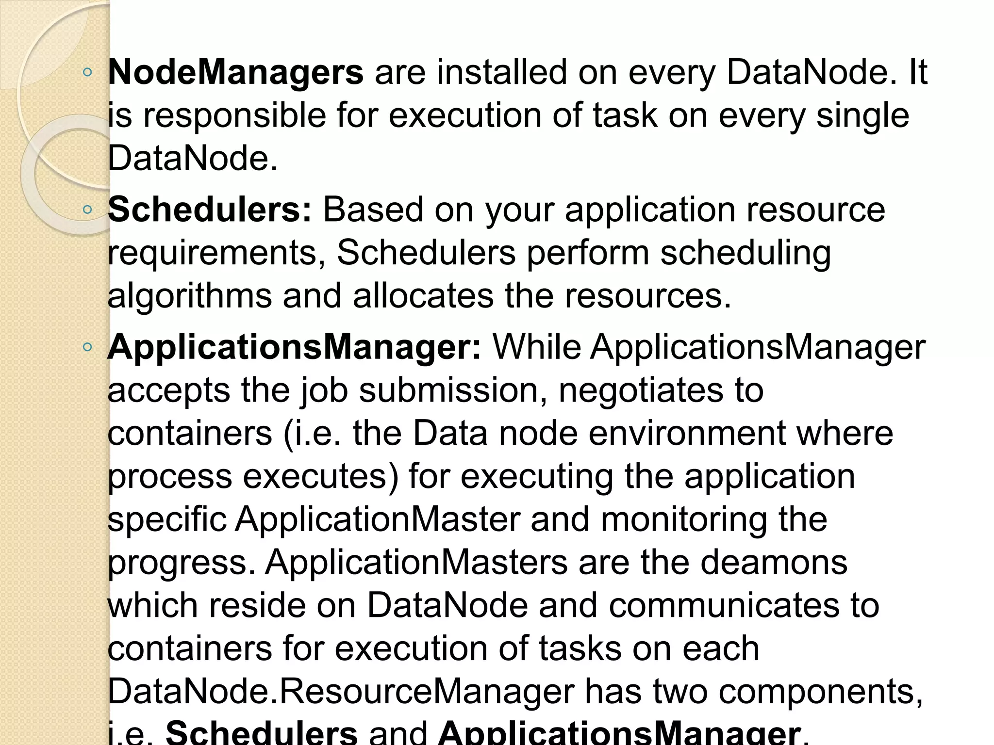 ◦ NodeManagers are installed on every DataNode. It is responsible for execution of task on every single DataNode. ◦ Schedulers: Based on your application resource requirements, Schedulers perform scheduling algorithms and allocates the resources. ◦ ApplicationsManager: While ApplicationsManager accepts the job submission, negotiates to containers (i.e. the Data node environment where process executes) for executing the application specific ApplicationMaster and monitoring the progress. ApplicationMasters are the deamons which reside on DataNode and communicates to containers for execution of tasks on each DataNode.ResourceManager has two components, 