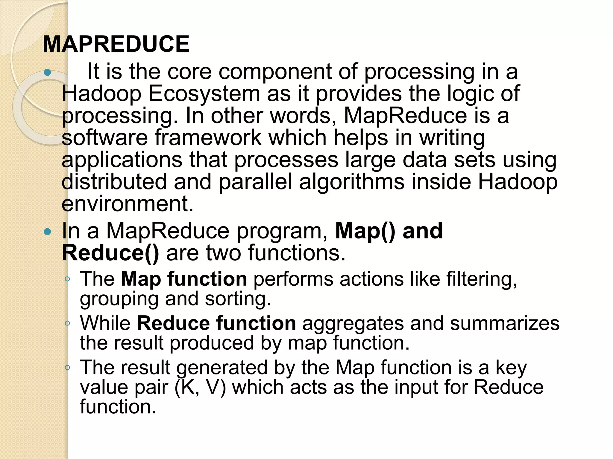 MAPREDUCE  It is the core component of processing in a Hadoop Ecosystem as it provides the logic of processing. In other words, MapReduce is a software framework which helps in writing applications that processes large data sets using distributed and parallel algorithms inside Hadoop environment.  In a MapReduce program, Map() and Reduce() are two functions. ◦ The Map function performs actions like filtering, grouping and sorting. ◦ While Reduce function aggregates and summarizes the result produced by map function. ◦ The result generated by the Map function is a key value pair (K, V) which acts as the input for Reduce function. 