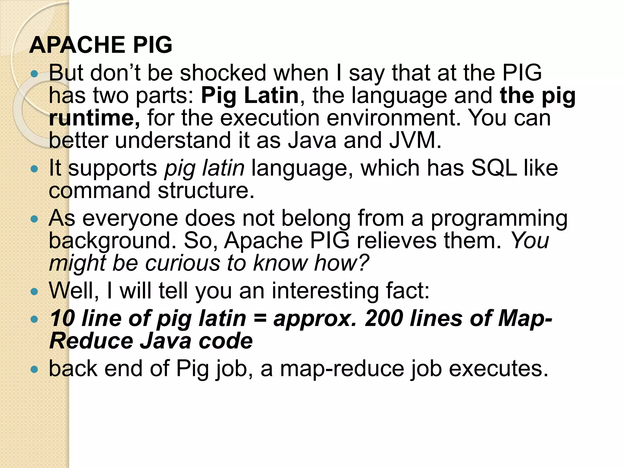 APACHE PIG  But don’t be shocked when I say that at the PIG has two parts: Pig Latin, the language and the pig runtime, for the execution environment. You can better understand it as Java and JVM.  It supports pig latin language, which has SQL like command structure.  As everyone does not belong from a programming background. So, Apache PIG relieves them. You might be curious to know how?  Well, I will tell you an interesting fact:  10 line of pig latin = approx. 200 lines of Map- Reduce Java code  back end of Pig job, a map-reduce job executes. 