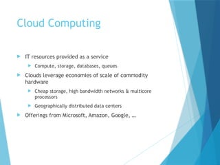 Cloud Computing
 IT resources provided as a service
 Compute, storage, databases, queues
 Clouds leverage economies of scale of commodity
hardware
 Cheap storage, high bandwidth networks & multicore
processors
 Geographically distributed data centers
 Offerings from Microsoft, Amazon, Google, …
 
