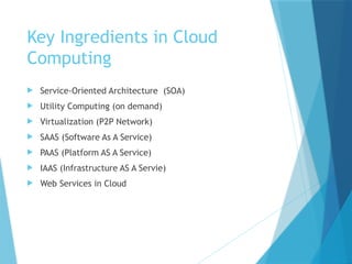 Key Ingredients in Cloud
Computing
 Service-Oriented Architecture (SOA)
 Utility Computing (on demand)
 Virtualization (P2P Network)
 SAAS (Software As A Service)
 PAAS (Platform AS A Service)
 IAAS (Infrastructure AS A Servie)
 Web Services in Cloud
 
