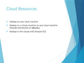 Cloud Resources
 Hadoop on your local machine
 Hadoop in a virtual machine on your local machine
(Pseudo-Distributed on Ubuntu)
 Hadoop in the clouds with Amazon EC2
 