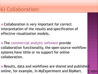  Collaboration is very important for correct
interpretation of the results and specification of
effective visualization models.
 The commercial analytic software provide
collaboration functionality, the open source workflow
systems have little or no support for online
collaboration.
 Results, data and workflows are shared and published
online, for example, in MyExperiment and BioMart.41 2 min
 