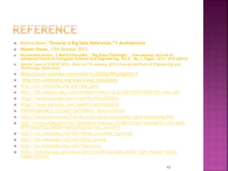  Markus Maier,”Towards a Big Data Reference,”1-Architecture
 Master thesis, 13th October 2013.
 Nrusimham Ammu, 2 Mohd Irfanuddin,” Big Data Challenges”, nternational Journal of
Advanced Trends in Computer Science and Engineering, Vol.2 , No.1, Pages : 613 - 615 (2013)
 Special Issue of ICACSE 2013 - Held on 7-8 January, 2013 in Lords Institute of Engineering and
Technology, Hyderabad
 https://www.youtube.com/watch?v=D4ZQxBPtyHg&hd=1
 http://en.wikipedia.org/wiki/Cloud_telephony
 http://en.wikipedia.org/wiki/Big_data
 http://d2i.indiana.edu/sites/default/files/1-s2.0-s1877050912001755-main.pdf
 https://www.youtube.com/watch?v=Ft6yz0SObIA
 https://www.youtube.com/watch?v=arVoQxjIxUU
 PROGRAMMING E-SCIENCE GATEWAYS – ResearchGate
 http://computer.howstuffworks.com/cloud-computing/cloud-computing.htm
 http://www.slideshare.net/leelashine/hadoop-29386155?qid=cb3ea67b-c33e-4e2b-
8f79-fdca7b6a1b63&v=default&b=&from_search=5
 http://en.wikipedia.org/wiki/Weka_(machine_learning)
 http://en.wikipedia.org/wiki/Data_mining
 http://en.wikipedia.org/wiki/Taxonomy
 http://siliconangle.com/blog/2013/04/03/big-data-traffic-jam-smarter-lights-
happy-drivers/
43
 