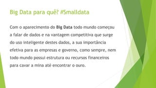 Big Data para quê? #Smalldata 
Com o aparecimento do Big Data todo mundo começou 
a falar de dados e na vantagem competitiva que surge 
do uso inteligente destes dados, a sua importância 
efetiva para as empresas e governo, como sempre, nem 
todo mundo possui estrutura ou recursos financeiros 
para cavar a mina até encontrar o ouro. 
 