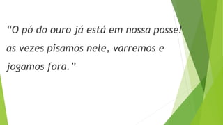 “O pó do ouro já está em nossa posse! 
as vezes pisamos nele, varremos e 
jogamos fora.” 
 